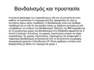 Βανδαλισμός και προστασία
Η ανοικτή φιλοσοφία των περισσότερων wiki (το να επιτρέπεται στον
καθένα να τροποποιεί το περιεχόμενο) δεν εξασφαλίζει ότι όλοι οι
συντάκτες έχουν καλές προθέσεις. O βανδαλισμός είναι ένα σταθερό
πρόβλημα για τα wiki αν και μερικές πηγές με ελάχιστη εμπειρία με wiki
υπερβάλουν τον κίνδυνο του βανδαλισμού. Μελέτες της IBM ισχυρίζονται
ότι το μεγαλύτερο μέρος του βανδαλισμού στη Wikipedia αφαιρείται σε 5
λεπτά ή λιγότερο. Εντούτοις, σε μερικές περιπτώσεις μπορεί να πάρει
περισσότερο. Σε μερικές περιπτώσεις, προκειμένου να αποφευχθεί ο
παραπέρα βανδαλισμός αποκλείονται από τη δυνατότητα συγγραφής
λογαριασμοί χρηστών ή διευθύνσεις ΙΡ. (Ένας αριθμός ο οποίος ειναι
διαφορετικός με βάση την περιοχή και χώρα. )
 