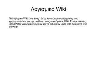 Λογισμικό Wiki
Το λογισμικό Wiki είναι ένας τύπος λογισμικού συνεργασίας που
χρησιμοποιείται για την εκτέλεση ενός συστήματος Wiki. Επιτρέπει στις
ιστοσελίδες να δημιουργηθούν και να εκδοθούν μέσα από ένα κοινό web
browser.
 