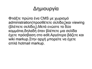 Δημιουργία
Φτιάξτε πρώτα ένα CMS με χωρισμό
administration(προσθέτετε σελίδες)και viewing
(βλέπετε σελίδες).Μετά ενώστε τα δύο
κομμάτια,δηλαδή όταν βλέπετε μια σελίδα
έχετε πρόσβαση στο edit.Αργότερα βάζετε και
wiki markup.Στην αρχή μπορείτε να έχετε
απλά hotmail markup.
 