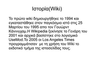 Iστορία(Wiki)
Το πρώτο wiki δημιουργήθηκε το 1994 και
εγκαταστάθηκε στον παγκόσμιο ιστό στις 25
Μαρτίου του 1995 απο τον Γουώρντ
Κάνινγχαμ.Η Wikipedia ξεκίνησε το Γενάρη του
2001 και αρχικά βασίστηκε στο λογισμικό
UseMod.Το 2005 οι Los Angeles Times
προγραμμάτισαν με τη χρήση του Wiki το
εκδοτικό τμήμα της ιστοσελίδας τους.
 