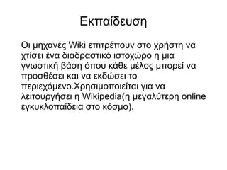 Εκπαίδευση
Οι μηχανές Wiki επιτρέπουν στο χρήστη να
χτίσει ένα διαδραστικό ιστοχώρο η μια
γνωστική βάση όπου κάθε μέλος μπορεί να
προσθέσει και να εκδώσει το
περιεχόμενο.Χρησιμοποιείται για να
λειτουργήσει η Wikipedia(η μεγαλύτερη online
εγκυκλοπαίδεια στο κόσμο).
 