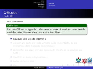 Wiki
                             Ville de Sayada
                                               QRcode
                                    QRpedia
                                               QRpedia
                                    Exemple
                                       ToDo


QRcode
Code QR

  QR = Quick Response

  Déﬁnition
  Le code QR est un type de code-barres en deux dimensions, constitué de
  modules noirs disposés dans un carré à fond blanc.

         naviguer vers un site internet ;
         ajouter une carte de visite virtuelle dans les contacts, ou un
         événement dans l’agenda électronique ;
         déclencher un appel vers un numéro de téléphone ou envoyer un
         SMS ;
         montrer un point géographique ;
         coder un texte libre ;
         etc.
                             Habib M’henni     Wiki local de Sayada
 