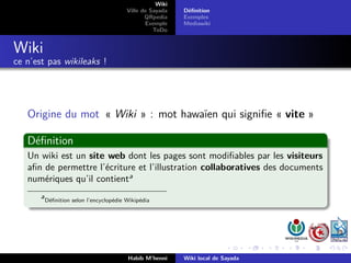 Wiki
                                          Ville de Sayada   Déﬁnition
                                                 QRpedia    Exemples
                                                 Exemple    Mediawiki
                                                    ToDo


Wiki
ce n’est pas wikileaks !




   Origine du mot « Wiki » : mot hawaïen qui signiﬁe « vite »

   Déﬁnition
   Un wiki est un site web dont les pages sont modiﬁables par les visiteurs
   aﬁn de permettre l’écriture et l’illustration collaboratives des documents
   numériques qu’il contienta
       a
           Déﬁnition selon l’encyclopédie Wikipédia




                                          Habib M’henni     Wiki local de Sayada
 
