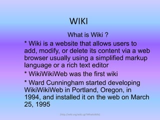 WIKI
               What is Wiki ?
* Wiki is a website that allows users to
add, modify, or delete its content via a web
browser usually using a simplified markup
language or a rich text editor
* WikiWikiWeb was the first wiki
* Ward Cunningham started developing
WikiWikiWeb in Portland, Oregon, in
1994, and installed it on the web on March
25, 1995
            (http://wiki.org/wiki.cgi?WhatIsWiki)
 