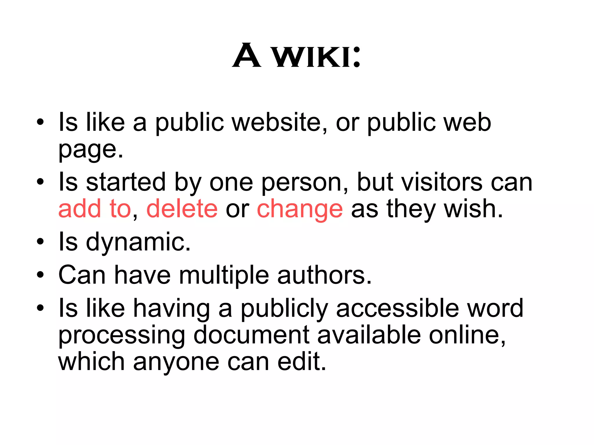 A wiki: Is like a public website, or public web page. Is started by one person, but visitors can add to , delete or change as they wish. Is dynamic. Can have multiple authors. Is like having a publicly accessible word processing document available online, which anyone can edit.