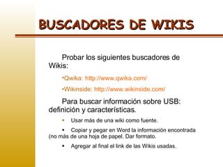 BUSCADORES DE WIKIS Probar los siguientes buscadores de Wikis: Qwika:   http://www.qwika.com/ Wikinside:  http://www.wikinside.com/ Para buscar información sobre USB: definición y características.  Usar más de una wiki como fuente. Copiar y pegar en Word la información encontrada (no más de una hoja de papel. Dar formato.  Agregar al final el link de las Wikis usadas. 