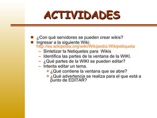 ¿Con qué servidores se pueden crear wikis? Ingresar a la siguiente Wiki:  http://es.wikipedia.org/wiki/Wikipedia:Wikipetiqueta Sintetizar la Netiquetes para  Wikis Identifica las partes de la ventana de la WIKI. ¿Qué partes de la WIKI se pueden editar? Intenta editar un tema.  ¿Qué contiene la ventana que se abre? ¿Qué advertencia se realiza para el que está a punto de EDITAR? ACTIVIDADES 