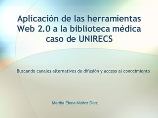 Aplicación de las herramientas Web 2.0 a la biblioteca médica caso de UNIRECS Buscando canales alternativos de difusión y acceso al conocimiento Martha Elena Muñoz Díaz 