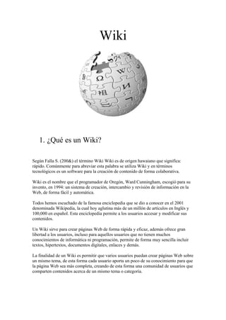 Wiki
1. ¿Qué es un Wiki?
Según Falla S. (200&) el término Wiki Wiki es de origen hawaiano que significa:
rápido. Comúnmente para abreviar esta palabra se utiliza Wiki y en términos
tecnológicos es un software para la creación de contenido de forma colaborativa.
Wiki es el nombre que el programador de Oregón, Ward Cunningham, escogió para su
invento, en 1994: un sistema de creación, intercambio y revisión de información en la
Web, de forma fácil y automática.
Todos hemos escuchado de la famosa enciclopedia que se dio a conocer en el 2001
denominada Wikipedia, la cual hoy aglutina más de un millón de artículos en Inglés y
100,000 en español. Esta enciclopedia permite a los usuarios accesar y modificar sus
contenidos.
Un Wiki sirve para crear páginas Web de forma rápida y eficaz, además ofrece gran
libertad a los usuarios, incluso para aquellos usuarios que no tienen muchos
conocimientos de informática ni programación, permite de forma muy sencilla incluir
textos, hipertextos, documentos digitales, enlaces y demás.
La finalidad de un Wiki es permitir que varios usuarios puedan crear páginas Web sobre
un mismo tema, de esta forma cada usuario aporta un poco de su conocimiento para que
la página Web sea más completa, creando de esta forma una comunidad de usuarios que
comparten contenidos acerca de un mismo tema o categoría.
 