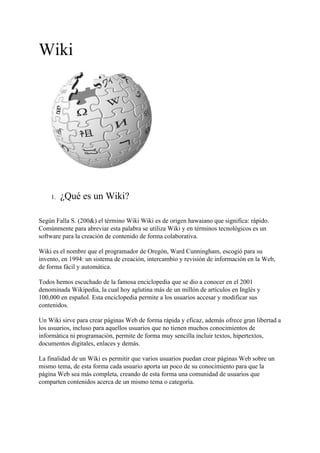 Wiki




    1.   ¿Qué es un Wiki?

Según Falla S. (200&) el término Wiki Wiki es de origen hawaiano que significa: rápido.
Comúnmente para abreviar esta palabra se utiliza Wiki y en términos tecnológicos es un
software para la creación de contenido de forma colaborativa.

Wiki es el nombre que el programador de Oregón, Ward Cunningham, escogió para su
invento, en 1994: un sistema de creación, intercambio y revisión de información en la Web,
de forma fácil y automática.

Todos hemos escuchado de la famosa enciclopedia que se dio a conocer en el 2001
denominada Wikipedia, la cual hoy aglutina más de un millón de artículos en Inglés y
100,000 en español. Esta enciclopedia permite a los usuarios accesar y modificar sus
contenidos.

Un Wiki sirve para crear páginas Web de forma rápida y eficaz, además ofrece gran libertad a
los usuarios, incluso para aquellos usuarios que no tienen muchos conocimientos de
informática ni programación, permite de forma muy sencilla incluir textos, hipertextos,
documentos digitales, enlaces y demás.

La finalidad de un Wiki es permitir que varios usuarios puedan crear páginas Web sobre un
mismo tema, de esta forma cada usuario aporta un poco de su conocimiento para que la
página Web sea más completa, creando de esta forma una comunidad de usuarios que
comparten contenidos acerca de un mismo tema o categoría.
 
