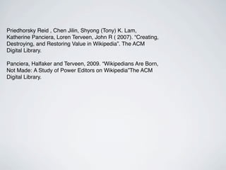 Priedhorsky Reid , Chen Jilin, Shyong (Tony) K. Lam,
Katherine Panciera, Loren Terveen, John R ( 2007). “Creating,
Destroying, and Restoring Value in Wikipedia”. The ACM
Digital Library.

Panciera, Halfaker and Terveen, 2009. “Wikipedians Are Born,
Not Made: A Study of Power Editors on Wikipedia”The ACM
Digital Library.
 