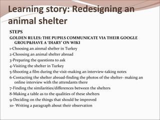 Learning story: Redesigning an
animal shelter
STEPS
GOLDEN RULES: THE PUPILS COMMUNICATE VIA THEIR GOOGLE
   GROUP&HAVE A ‘DIARY’ ON WIKI
1-Choosing an ainmal shelter in Turkey
2-Choosing an animal shelter abroad
3-Preparing the questions to ask
4-Visiting the shelter in Turkey
5-Shooting a film during the visit-making an interview-taking notes
6-Contacting the shelter abroad-finding the photos of the shelter- making an
   online interview with the attendants there
7-Finding the similarities/differences between the shelters
8-Making a table as to the qualities of these shelters
9-Deciding on the things that should be improved
10- Writing a paragraph about their observation
 