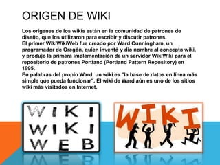 ORIGEN DE WIKI
Los orígenes de los wikis están en la comunidad de patrones de
diseño, que los utilizaron para escribir y discutir patrones.
El primer WikiWikiWeb fue creado por Ward Cunningham, un
programador de Oregón, quien inventó y dio nombre al concepto wiki,
y produjo la primera implementación de un servidor WikiWiki para el
repositorio de patrones Portland (Portland Pattern Repository) en
1995.
En palabras del propio Ward, un wiki es "la base de datos en línea más
simple que pueda funcionar". El wiki de Ward aún es uno de los sitios
wiki más visitados en Internet.
 