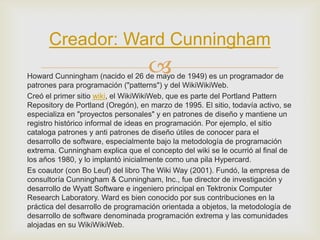 Creador: Ward Cunningham
                                    
Howard Cunningham (nacido el 26 de mayo de 1949) es un programador de
patrones para programación ("patterns") y del WikiWikiWeb.
Creó el primer sitio wiki, el WikiWikiWeb, que es parte del Portland Pattern
Repository de Portland (Oregón), en marzo de 1995. El sitio, todavía activo, se
especializa en "proyectos personales" y en patrones de diseño y mantiene un
registro histórico informal de ideas en programación. Por ejemplo, el sitio
cataloga patrones y anti patrones de diseño útiles de conocer para el
desarrollo de software, especialmente bajo la metodología de programación
extrema. Cunningham explica que el concepto del wiki se le ocurrió al final de
los años 1980, y lo implantó inicialmente como una pila Hypercard.
Es coautor (con Bo Leuf) del libro The Wiki Way (2001). Fundó, la empresa de
consultoría Cunningham & Cunningham, Inc., fue director de investigación y
desarrollo de Wyatt Software e ingeniero principal en Tektronix Computer
Research Laboratory. Ward es bien conocido por sus contribuciones en la
práctica del desarrollo de programación orientada a objetos, la metodología de
desarrollo de software denominada programación extrema y las comunidades
alojadas en su WikiWikiWeb.
 