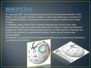 En enero de 2001, los fundadores del proyecto de enciclopedia Nupedia, Jimbo
Wales y Larry Sanger, decidieron utilizar un wiki como base para el proyecto de
enciclopedia Wikipedia. Originalmente se usó el software UseMod, pero luego
crearon
un software propio, Media Wiki, adoptado después por muchos otros wikis.
Actualmente, el wiki más grande que existe es la versión en inglés de Wikipedia,
seguida por varias otras versiones del proyecto. Los wikis ajenos a Wikipedia son
mucho más pequeños, generalmente debido al hecho de ser mucho más
especializados.
Por ejemplo, es muy frecuente la creación de wikis para proveer de documentación
a programas informáticos.
 