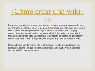 ¿Cómo crear una wiki?
            
Para crear un wiki, Lo primero que debemos hacer es crear una cuenta que
servirá para identificarnos en la página. Tendremos que introducir un nombre
de usuario (que bien puede ser tu propio nombre u otro que tú elijas),
una contraseña, una dirección de correo electrónico (a la que te enviarán un
mensaje bienvenida para verificar que la dirección de correo es correcta) y
un nombre para tu wiki. Luego se podrá ingresar y podrás utilizar tu wiki .

Recuerda que la información de cualquier wiki puede ser modificada por
cualquier usuario , lo que le da mas libertad al sitio web , y en ocasiones
ofreciendo información errónea.
 