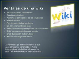 •    Permite el trabajo colaborativo.
•    Función motivadora
•    Aumenta la participación de los estudiantes
•    Fáciles de usar
•    Permite un control de versiones
•    Útil para intercambio de ideas
•    Buena alternativa para la gestión del conocimiento
•    Evita excesivas reuniones de trabajo
•    Evita duplicación de borradores
•    Permite un trabajo asincrónico



    Asincronico:Tipo de transmisión en el cual
    cada carácter es transmitido de forma
    independiente e individual, al margen de
    cualquier referencia de tiempo normalizado.
 