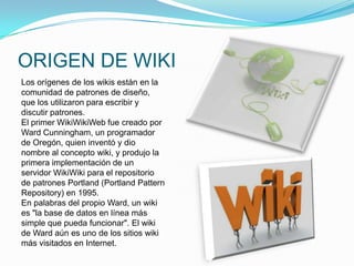 ORIGEN DE WIKI
Los orígenes de los wikis están en la
comunidad de patrones de diseño,
que los utilizaron para escribir y
discutir patrones.
El primer WikiWikiWeb fue creado por
Ward Cunningham, un programador
de Oregón, quien inventó y dio
nombre al concepto wiki, y produjo la
primera implementación de un
servidor WikiWiki para el repositorio
de patrones Portland (Portland Pattern
Repository) en 1995.
En palabras del propio Ward, un wiki
es "la base de datos en línea más
simple que pueda funcionar". El wiki
de Ward aún es uno de los sitios wiki
más visitados en Internet.
 