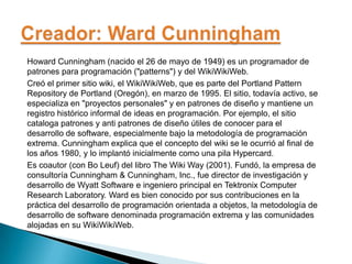 Howard Cunningham (nacido el 26 de mayo de 1949) es un programador de
patrones para programación ("patterns") y del WikiWikiWeb.
Creó el primer sitio wiki, el WikiWikiWeb, que es parte del Portland Pattern
Repository de Portland (Oregón), en marzo de 1995. El sitio, todavía activo, se
especializa en "proyectos personales" y en patrones de diseño y mantiene un
registro histórico informal de ideas en programación. Por ejemplo, el sitio
cataloga patrones y anti patrones de diseño útiles de conocer para el
desarrollo de software, especialmente bajo la metodología de programación
extrema. Cunningham explica que el concepto del wiki se le ocurrió al final de
los años 1980, y lo implantó inicialmente como una pila Hypercard.
Es coautor (con Bo Leuf) del libro The Wiki Way (2001). Fundó, la empresa de
consultoría Cunningham & Cunningham, Inc., fue director de investigación y
desarrollo de Wyatt Software e ingeniero principal en Tektronix Computer
Research Laboratory. Ward es bien conocido por sus contribuciones en la
práctica del desarrollo de programación orientada a objetos, la metodología de
desarrollo de software denominada programación extrema y las comunidades
alojadas en su WikiWikiWeb.
 