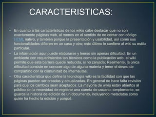 CARACTERISTICAS:
• En cuanto a las características de los wikis cabe destacar que no son
  exactamente páginas web, al menos en el sentido de no contar con código
  HTML nativo, y también porque la presentación y usabilidad, así como sus
  funcionalidades difieren en un caso y otro; esto último le confiere al wiki su estilo
  particular.
• La información aquí puede elaborarse y leerse sin apenas dificultad. En un
  ambiente con requerimientos tan técnicos como la publicación web, el wiki
  permite que esta barrera quede reducida, si no zanjada; Realmente, la única
  dificultad consiste en conocer algo de alguna materia y tener el deseo de
  compartirlo con la comunidad de internautas.
• Otra característica que define la tecnología wiki es la facilidad con que las
  páginas pueden ser creadas y actualizadas. En general no hace falta revisión
  para que los cambios sean aceptados. La mayoría de wikis están abiertos al
  público sin la necesidad de registrar una cuenta de usuario; simplemente, se
  guarda la historia de edición de un documento, incluyendo metadatos como
  quién ha hecho la edición y porqué.
 