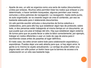 •   Aparte de eso, un wiki se organiza como una serie de nodos (documentos)
    unidos por enlaces. Muchos wikis permiten listar los nodos que enlazan a uno
    determinado, o hacer también búsquedas; algunos permiten usar menús
    comunes u otros patrones de navegación. La navegación, hasta cierto punto,
    es auto organizada: se va creando según se crea el contenido, por eso es
    bastante adecuada para ir elaborando documentos.
•   Un wiki permite escribir artículos o documentos de forma colectiva o
    colaborativa, pero para ello hay que establecer algún tipo de protocolo; sobre
    todo, si dos personas están trabajando al mismo tiempo en un documento, ya
    que puede que uno pise el trabajo del otro. Hay que establecer algún sistema
    de turnos para que se pueda llevar a cabo la labor correctamente; por ejemplo,
    trabajar en nodos diferentes o usar un nodo de caja de arena para ir
    escribiendo cosas antes de pasarlas al lugar definitivo.
•   En todo caso, los wikis sirven sobre todo para colaboración esporádica y
    espontánea. Puedes dejar una web abierta para que, si hay algún error, la
    gente (o tú mismo) la vayáis actualizando. La ventaja de poder editar una
    página web con sólo pulsar un botón hace que la barrera de acceso a la
    colaboración en un sitio sea bastante baja.
 