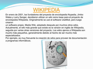 WIKIPEDIA
En enero de 2001, los fundadores del proyecto de enciclopedia Nupedia, Jimbo
Wales y Larry Sanger, decidieron utilizar un wiki como base para el proyecto de
enciclopedia Wikipedia. Originalmente se usó el software UseMod, pero luego
crearon
un software propio, Media Wiki, adoptado después por muchos otros wikis.
Actualmente, el wiki más grande que existe es la versión en inglés de Wikipedia,
seguida por varias otras versiones del proyecto. Los wikis ajenos a Wikipedia son
mucho más pequeños, generalmente debido al hecho de ser mucho más
especializados.
Por ejemplo, es muy frecuente la creación de wikis para proveer de documentación
a programas informáticos.
 