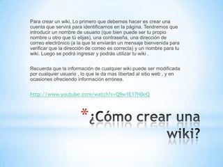 Para crear un wiki, Lo primero que debemos hacer es crear una
cuenta que servirá para identificarnos en la página. Tendremos que
introducir un nombre de usuario (que bien puede ser tu propio
nombre u otro que tú elijas), una contraseña, una dirección de
correo electrónico (a la que te enviarán un mensaje bienvenida para
verificar que la dirección de correo es correcta) y un nombre para tu
wiki. Luego se podrá ingresar y podrás utilizar tu wiki .


Recuerda que la información de cualquier wiki puede ser modificada
por cualquier usuario , lo que le da mas libertad al sitio web , y en
ocasiones ofreciendo información errónea.


http://www.youtube.com/watch?v=Q9w1E17N0eQ



                       *
 
