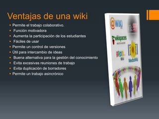 Ventajas de una wiki
   Permite el trabajo colaborativo.
   Función motivadora
   Aumenta la participación de los estudiantes
   Fáciles de usar
   Permite un control de versiones
   Útil para intercambio de ideas
   Buena alternativa para la gestión del conocimiento
   Evita excesivas reuniones de trabajo
   Evita duplicación de borradores
   Permite un trabajo asincrónico
 