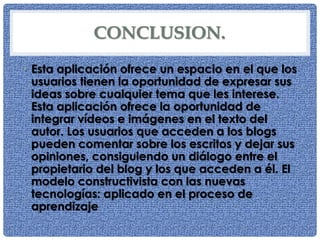 CONCLUSION.
• Esta aplicación ofrece un espacio en el que los
usuarios tienen la oportunidad de expresar sus
ideas sobre cualquier tema que les interese.
Esta aplicación ofrece la oportunidad de
integrar vídeos e imágenes en el texto del
autor. Los usuarios que acceden a los blogs
pueden comentar sobre los escritos y dejar sus
opiniones, consiguiendo un diálogo entre el
propietario del blog y los que acceden a él. El
modelo constructivista con las nuevas
tecnologías: aplicado en el proceso de
aprendizaje.
 