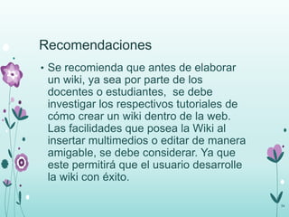 Recomendaciones
• Se recomienda que antes de elaborar
un wiki, ya sea por parte de los
docentes o estudiantes, se debe
investigar los respectivos tutoriales de
cómo crear un wiki dentro de la web.
Las facilidades que posea la Wiki al
insertar multimedios o editar de manera
amigable, se debe considerar. Ya que
este permitirá que el usuario desarrolle
la wiki con éxito.
54
 