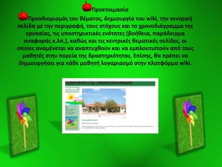 Προετοιμαςία
Προςδιοριςμόσ του κζματοσ, δθμιουργία του wiki, τθν κεντρικι
ςελίδα με τθν περιγραφι, τουσ ςτόχουσ και το χρονοδιάγραμμα τθσ
εργαςίασ, τισ υποςτθρικτικζσ ενότθτεσ (βοικεια, παράδειγμα
αναφοράσ κ.λπ.), κακϊσ και τισ κεντρικζσ κεματικζσ ςελίδεσ, οι
οποίεσ αναμζνεται να αναπτυχκοφν και να εμπλουτιςτοφν από τουσ
μακθτζσ ςτθν πορεία τθσ δραςτθριότθτασ. Επίςθσ, κα πρζπει να
δθμιουργιςει για κάκε μακθτι λογαριαςμό ςτθν πλατφόρμα wiki.
 