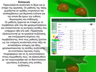 Εισαγωγή
Παξνπζηάδεηαη αλαιπηηθά ην ζέκα θαη νη
ζηόρνη ηεο εξγαζίαο. Οη καζεηέο ηεο ηάμεο
ρσξίδνληαη ζε νκάδεο επηκειεηώλ θαη
αλαιακβάλνπλ κηα ζεκαηηθή ελόηεηα γηα
ηελ νπνία ζα έρνπλ ηελ επζύλε
δεκηνπξγίαο θαη επίβιεςεο.
Οη καζεηέο έξρνληαη ζε επαθή κε ην
πεξηβάιινλ wiki πνπ ζα ρξεζηκνπνηήζνπλ
θαη επηζθέπηνληαη ηηο θεληξηθέο ζειίδεο πνπ
ππάξρνπλ ήδε ζην wiki. Παξάιιεια,
εμνηθεηώλνληαη κε ηα εξγαιεία ζπδήηεζεο
θαη επεμεξγαζηή θεηκέλνπ ηνπ
πεξηβάιινληνο. Από ηνπο καζεηέο δεηείηαη
σο ηελ επόκελε ζπλάληεζε ζηελ ηάμε λα
αληαιιάμνπλ απόςεηο θαη ηδέεο
ρξεζηκνπνηώληαο ηηο ζειίδεο ζπδήηεζεο,
λα εληνπίζνπλ ζρεηηθέο πεγέο
πιεξνθνξηώλ θαη λα ηηο θνηλνπνηήζνπλ
ζηνπο ζπκκαζεηέο ηνπο, λα εμνηθεησζνύλ
κε ηνλ θεηκελνγξάθν θαη λα δηαηππώζνπλ
εξσηήζεηο ή απνξίεο ζηηο ζειίδεο
ζπδήηεζεο.
 