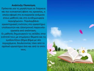 Transitional Page
Ανάπτυξθ-Τλοποίθςθ
Ρρόκειται για τθ μεγαλφτερθ ςε διάρκεια
και πιο ουςιαςτικι φάςθ τθσ εργαςίασ, θ
οποία αφορά ςτθ ςυνεργαςία ανάμεςα
ςτουσ μακθτζσ και ςτθ ςυνδθμιουργία
περιεχόμενου. Ρεριλαμβάνει
εργαςτθριακζσ ενότθτεσ ςτο εργαςτιριο
υπολογιςτϊν και θλεκτρονικι παρουςία-
εργαςία από απόςταςθ.
Οι μακθτζσ δθμιουργοφν τισ ςελίδεσ ςτθν
ενότθτά τουσ με επιμζρουσ κζματα και τισ
εμπλουτίηουν βιμα-βιμα με νζο
περιεχόμενο, δουλεφοντασ τόςο από το
ςχολικό εργαςτιριο όςο και από το ςπίτι
τουσ.
 