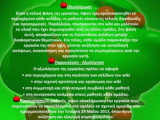 Ολοκλιρωςθ
Είναι θ τελικι φάςθ τθσ εργαςίασ. Αφοφ ζχει οριςτικοποιθκεί το
περιεχόμενο κάκε ςελίδασ, οι μακθτζσ κάνουν τισ τελικζσ διορκϊςεισ
και προςαρμογζσ. Παράλλθλα, πλοθγοφνται ςτο wiki και μελετοφν
το υλικό που ζχει δθμιουργθκεί από τισ άλλεσ ομάδεσ. ΢τθ φάςθ
αυτι, αποφαςίηουν για τθ διαςφνδεςθ ςελίδων μεταξφ
διαφορετικϊν κεματικϊν. ΢το τζλοσ, κάκε ομάδα παρουςιάηει τθν
εργαςία τθσ ςτθν τάξθ, γίνεται ςυηιτθςθ και ανταλλαγι
απόψεων, αναςκόπθςθ και προκφπτουν τα ςυμπεράςματα από τθν
εργαςία αυτι.
Παρουςίαςθ - Αξιολόγθςθ
Η αξιολόγθςθ τθσ εργαςίασ πρζπει να αφορά
• ςτο περιεχόμενο και ςτθ ποιότθτα των ςελίδων του wiki
• ςτθν τεχνικι αρτιότθτα και οργάνωςθ του wiki
• ςτθ ςυμμετοχι και ςτθν ατομικι ςυμβολι κάκε μακθτι
• ςτθ ςυνεργαςία ανάμεςα ςτουσ μακθτζσ κάκε ομάδασ.
Παρουςίαςθ:Οι μακθτζσ, αφοφ ολοκλιρωςαν τθν εργαςία τουσ
παρουςίαςαν τα αποτελζςματα ςτο ςχολείο ςε ςχετικι θμερίδα που
πραγματοποιικθκε τθν Σετάρτθ 29 Μαΐου 2013, όπου ζγινε
ςυηιτθςθ και εξαγωγι ςυμπεραςμάτων.
 