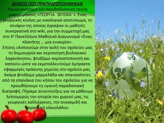 ΔΡΑ΢ΕΙ΢ ΠΟΤ ΠΡΑΓΜΑΣΟΠΟΙΗΘΗΚΑΝ
Δθμιουργιςαμε τθν περιβαλλοντικι ταινία
μικροφ μικουσ «ΓΕΩ΢ΓΙΑ ¨ΦΥΣΙΚΑ¨». Ζνασ
γεωργικόσ κφκλοσ με οικολογικό αποτφπωμα, το
ςενάριο τθσ οποίασ ζγραψαν οι μακθτζσ
ςυνεργατικά ςτο wiki, για τθν ςυμμετοχι μασ
ςτο 3ο Ρανελλινιο Μακθτικό Διαγωνιςμό «Ζνασ
πλανιτθσ … μια ευκαιρία».
Επίςθσ υλοποιοφμε ςτθν αυλι του ςχολείου μασ
τθ δθμιουργία και περιποίθςθ βιολογικοφ
λαχανόκθπου, φτιάξαμε κομποςτοποιθτι και
ςαποφνι ϊςτε να εκμεταλλευτοφμε ζμπρακτα
εφαρμογζσ πράςινθσ χθμείασ ςτο ςχολείο μασ.
Ακόμα φτιάξαμε μαρμελάδα και ςπανακόπιτεσ
από τα ςπανάκια του κιπου του ςχολείου για να
προωκιςουμε τθ υγιεινι παραδοςιακι
διατροφι. Ριραμε ςυνεντεφξεισ για να μάκουμε
λεπτομερϊσ τθν ιςτορία του χωριοφ μασ, τισ
γεωργικζσ καλλιζργειεσ, τθν ςυγκομιδι και
παραγωγι ελαιολάδου.
 