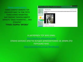 Elementswww.animationfactory.com
Σαινία μικροφ μικουσ
ΤΑΙΝΙΑ ΜΙΚ΢ΟΥ ΜΗΚΟΥΣ ΤΟΥ
ΣΧΟΛΕΙΟΥ ΜΑΣ ΓΙΑ ΤΟΝ Τ΢ΙΤΟ
ΡΑΝΕΛΛΗΝΙΟ ΜΑΘΗΤΙΚΟ
ΔΙΑΓΩΝΙΣΜΟ ΤΑΙΝΙΩΝ ΜΙΚ΢ΟΥ
ΜΗΚΟΥΣ "ΕΝΑΣ ΡΛΑΝΗΤΗΣ ... ΜΙΑ
ΕΥΚΑΙ΢ΙΑ"
ΣΙΣΛΟ΢: ΓΕΩΡΓΙΑ "ΦΤ΢ΙΚΑ"
H ΔΙΕΥΘΥΝΣΗ ΤΟΥ WIKI ΕΙΝΑΙ:
http://aeiforia.wikispaces.com/
ΕΡΙΣΗΣ ΚΑΡΟΙΕΣ ΑΡΟ ΤΙΣ ΣΕΛΙΔΕΣ ΔΗΜΟΣΙΕΥΣΑΜΕ ΩΣ Α΢Θ΢Α ΣΤΟ
ΡΕ΢ΙΟΔΙΚΟ ΜΑΣ:
http://schoolpress.sch.gr/dimdimain/
 