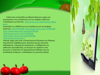 Ενδεικτικζσ ιςτοςελίδεσ για κζματα βαςικϊν αρχϊν και
περιεχομζνου τθσ εκπαίδευςθσ για τθν αειφόρο ανάπτυξθ:
Η Διακιρυξθ τθσ Χιλιετίασ : http://www.unric.org/el/human-rights-
greek
Ιςτοςελίδα τθσ UNESCO για τθν εκπαίδευςθ για τθν Αειφόρο
ανάπτυξθ wwwHYPERLINK "http://www.unesco.org/".HYPERLINK
"http://www.unesco.org/"unescoHYPERLINK
"http://www.unesco.org/".HYPERLINK
"http://www.unesco.org/"orgHYPERLINK
"http://www.unesco.org/"/
Βαςικζσ αρχζσ μασ είναι θ διεπιςτθμονικι κεϊρθςθ του κζματοσ
(τεχνολογικόσ αλφαβθτιςμόσ, κεατρικι αγωγι, γλωςςικι
καλλιζργεια), θ βιωματικι προςζγγιςθ, θ ενκάρρυνςθ τθσ
μακθτικισ πρωτοβουλίασ, το άνοιγμα του ςχολείου ςτθν
κοινωνία, θ ανάπτυξθ του δθμοκρατικοφ διαλόγου και τθσ
ανταλλαγισ απόψεων, θ καλλιζργεια τθσ κριτικισ ςκζψθσ.
 