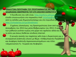 ΑΝΑΛΤΣΙΚΗ ΠΕΡΙΓΡΑΦΗ ΣΟΤ ΠΡΟΓΡΑΜΜΑΣΟ΢ ΚΑΙ ΣΗ΢
ΔΙΑΔΙΚΑ΢ΙΑ΢ ΕΦΑΡΜΟΓΗ΢ ΣΟΤ ΢ΣΗ ΢ΧΟΛΙΚΗ ΚΟΙΝΟΣΗΣΑ
H διεφκυνςθ του wiki είναι: http://aeiforia.wikispaces.com/ για
είςοδο επικοινωνιςτε ςτο παρακάτω mail: amarkop@sch.gr. Ρολλζσ
από τισ ςελίδεσ μασ δθμοςιοποιιςαμε και ςτο περιοδικό μασ:
http://schoolpress.sch.gr/dimdimain/
Ο χρόνοσ υλοποίθςθσ τθσ δραςτθριότθτασ ιταν από αρχζσ
Δεκεμβρίου του 2012 ζωσ μζςα Φεβρουαρίου του 2013. Η εργαςία
των μακθτϊν γινόταν κυρίωσ ςτο χϊρο του ςχολείου αλλά και από
το ςπίτι για όςουσ διζκεταν ςφνδεςθ internet.
Ο γενικόσ ςκοπόσ του παρόντοσ wiki είναι θ διερεφνθςθ και θ
ςυνεργατικι ανάπτυξθ υλικοφ με κζμα: «Ανκρωπογενζσ Ρεριβάλλον
και Αειφόροσ Ανάπτυξθ Αγροοικοςυςτθμάτων» και τίτλο:
«Δθμαινιϊτικθ Γθ : Γεωργία και Αειφορία».
 