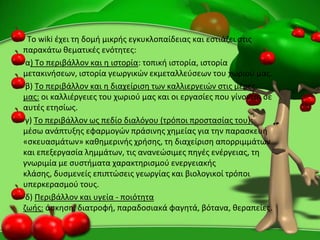Το wiki ζχει τθ δομι μικρισ εγκυκλοπαίδειασ και εςτιάηει ςτισ
παρακάτω κεματικζσ ενότθτεσ:
α) Το περιβάλλον και θ ιςτορία: τοπικι ιςτορία, ιςτορία
μετακινιςεων, ιςτορία γεωργικϊν εκμεταλλεφςεων του χωριοφ μασ.
β) Το περιβάλλον και θ διαχείριςθ των καλλιεργειϊν ςτισ μζρεσ
μασ: οι καλλιζργειεσ του χωριοφ μασ και οι εργαςίεσ που γίνονται ςε
αυτζσ ετθςίωσ.
γ) Το περιβάλλον ωσ πεδίο διαλόγου (τρόποι προςταςίασ του):
μζςω ανάπτυξθσ εφαρμογϊν πράςινθσ χθμείασ για τθν παραςκευι
«ςκευαςμάτων» κακθμερινισ χριςθσ, τθ διαχείριςθ απορριμμάτων
και επεξεργαςία λθμμάτων, τισ ανανεϊςιμεσ πθγζσ ενζργειασ, τθ
γνωριμία με ςυςτιματα χαρακτθριςμοφ ενεργειακισ
κλάςθσ, δυςμενείσ επιπτϊςεισ γεωργίασ και βιολογικοί τρόποι
υπερκεραςμοφ τουσ.
δ) Ρεριβάλλον και υγεία - ποιότθτα
ηωισ: άςκθςθ, διατροφι, παραδοςιακά φαγθτά, βότανα, κεραπείεσ.
 