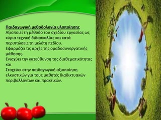 Παιδαγωγικι μεκοδολογία υλοποίθςθσ
Αξιοποιεί τθ μζκοδο του ςχεδίου εργαςίασ ωσ
κφρια τεχνικι διδαςκαλίασ και κατά
περιπτϊςεισ τθ μελζτθ πεδίου.
Εφαρμόηει τισ αρχζσ τθσ ομαδοςυνεργατικισ
μάκθςθσ.
Ενιςχφει τθν κατεφκυνςθ τθσ διακεματικότθτασ
και
Στοχεφει ςτθν παιδαγωγικι αξιοποίθςθ
ελκυςτικϊν για τουσ μακθτζσ διαδικτυακϊν
περιβαλλόντων και πρακτικϊν.
 