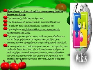 Προτείνεται θ ολιςτικι μελζτθ των αντικειμζνων με
βαςικι επιδίωξθ:
Τθν ανάπτυξθ δεξιοτιτων ζρευνασ
Τθν δθμιουργικι αντιμετϊπιςθ των προβλθμάτων
Τθ μείωςθ των εξειδικευμζνων γνϊςεων και
Τθ ςυςχζτιςθ τθσ διδαςκαλίασ με τισ πραγματικζσ
καταςτάςεισ τθσ ηωισ.
Τθν παροχι ευκαιριϊν ςτουσ μακθτζσ να εμβακφνουν
και να διαμορφϊςουν μεταγνωςτικζσ ςκζψεισ και
ςτάςεισ που κα εφαρμόςουν ςτθν κακθμερινι τουσ ηωι.
Αυτό ςθμαίνει ότι οι δραςτθριότθτεσ και οι εργαςίεσ των
μακθτϊν κα πρζπει όςο είναι δυνατόν να επιλζγονται
από το χϊρο των ενδιαφερόντων τουσ, το περιβάλλον
τουσ και τισ προςωπικζσ τουσ εμπειρίεσ κριτιρια που
αποτζλεςαν βαςικό κριτιριο ςτθν επιλογι του κζματοσ
μασ.
 