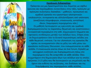 Οργάνωςθ διδαςκαλίασ
Ρρόκειται για μια δραςτθριότθτα που δομείται ωσ ςχζδιο
ζρευνασ και περιλαμβάνει ςυναντιςεισ ςτθν τάξθ, πρόςωπο με
πρόςωπο ςυηθτιςεισ δαςκάλασ – μακθτϊν, προςωπικι και
ομαδικι εργαςία ςτο εργαςτιριο θλεκτρονικϊν
υπολογιςτϊν, ςυνεργαςία και αλλθλεπίδραςθ από απόςταςθ
(αναηιτθςθ πλθροφοριϊν, επικοινωνία, ανταλλαγι
ιδεϊν, διαμοίραςθ περιεχομζνου κλπ.)
Οι μακθτζσ λειτουργοφν ωσ ερευνθτζσ και ομαδικά
διαπραγματεφονται τισ παραπάνω κεματικζσ και αναπτφςςουν
ςυνεργατικά περιεχόμενο ςτο wiki. Δθμιουργοφν λιμματα και
ςχετικοφσ ςυνδζςμουσ μεταξφ των ςελίδων τουσ. Στόχοσ είναι
να δθμιουργιςουν όςο το δυνατό περιςςότερεσ ςελίδεσ για
κάκε κεματικι ενότθτα. Για τθν υλοποίθςθ τθσ εργαςίασ κα
πρζπει να ςυνεργαςτοφν όλα τα μζλθ του wiki μζςω του
εργαλείου ςυηιτθςθσ Discussion, που ενςωματϊνεται ςε κάκε
ςελίδα. Η επικοινωνία γίνεται όπωσ ςε ζνα Forum, δθλαδι με
αςφγχρονθ ςυηιτθςθ και διαπραγμάτευςθ πάνω ςτο
περιεχόμενο που κα αναρτθκεί ςε κάκε ςελίδα. Πλοι
ςυμμετζχουν ςτθ δθμιουργία όλων των ςελίδων για τισ οποίεσ
ορίηονται 2 ι 3 μζλθ που κα λειτουργοφν ωσ επιμελθτζσ και κα
ζχουν τθν ευκφνθ τθσ ςυηιτθςθσ, του διαλόγου και τθσ
διαμόρφωςθσ του περιεχομζνου κάκε ςελίδασ.
 