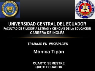 Mónica Tipán
UNIVERSIDAD CENTRAL DEL ECUADOR
FACULTAD DE FILOSOFÍA LETRAS Y CIENCIAS DE LA EDUCACIÓN
CARRERA DE INGLÉS
TRABAJO EN WIKISPACES
CUARTO SEMESTRE
QUITO ECUADOR
 