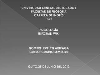 UNIVERSIDAD CENTRAL DEL ECUADOR
FACULTAD DE FILOSOFÍA
CARRERA DE INGLÉS
TIC’S
PSICOLOGÍA
INFORME: WIKI
NOMBRE: EVELYN ARTEAGA
CURSO: CUARTO SEMESTRE
QUITO,25 DE JUNIO DEL 2013
 