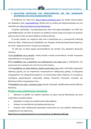 ΠΕΡΙΒΑΛΛΟΝΤΙΚΟ ΠΡΟΓΡΑΜΜΑ WIKI: «ΔΗΜΑΙΝΙΩΤΙΚΗ ΓΗ: ΓΕΩΡΓΙΑ ΚΑΙ ΑΕΙΦΟΡΙΑ»
Σελίδα 3
3. ΑΝΑΛΥΤΙΚΗ ΠΕΡΙΓΡΑΦΗ ΤΟΥ ΠΡΟΓΡΑΜΜΑΤΟΣ ΚΑΙ ΤΗΣ ΔΙΑΔΙΚΑΣΙΑΣ
ΕΦΑΡΜΟΓΗΣ ΤΟΥ ΣΤΗ ΣΧΟΛΙΚΗ ΚΟΙΝΟΤΗΤΑ
H διεύθυνση του wiki είναι: http://aeiforia.wikispaces.com/ για είσοδο επικοινωνήστε
στο παρακάτω mail: amarkop@sch.gr. Πολλές από τις σελίδες μας δημοσιοποιήσαμε και στο
περιοδικό μας: http://schoolpress.sch.gr/dimdimain/
Ο χρόνος υλοποίησης της δραστηριότητας ήταν από αρχές Δεκεμβρίου του 2012 έως
μέσα Φεβρουαρίου του 2013. Η εργασία των μαθητών γινόταν κυρίως στο χώρο του σχολείου
αλλά και από το σπίτι για όσους διέθεταν σύνδεση internet.
Ο γενικός σκοπός του παρόντος wiki είναι η διερεύνηση και η συνεργατική ανάπτυξη
υλικού με θέμα: «Ανθρωπογενές Περιβάλλον και Αειφόρος Ανάπτυξη Αγροοικοσυστημάτων»
και τίτλο: «Δημαινιώτικη Γη : Γεωργία και Αειφορία».
Το wiki έχει τη δομή μικρής εγκυκλοπαίδειας και εστιάζει στις παρακάτω θεματικές
ενότητες:
α) Το περιβάλλον και η ιστορία: τοπική ιστορία, ιστορία μετακινήσεων, ιστορία γεωργικών
εκμεταλλεύσεων του χωριού μας.
β) Το περιβάλλον και η διαχείριση των καλλιεργειών στις μέρες μας: οι καλλιέργειες του
χωριού μας και οι εργασίες που γίνονται σε αυτές ετησίως.
γ) Το περιβάλλον ως πεδίο διαλόγου (τρόποι προστασίας του): μέσω ανάπτυξης εφαρμογών
πράσινης χημείας για την παρασκευή «σκευασμάτων» καθημερινής χρήσης, τη διαχείριση
απορριμμάτων και επεξεργασία λημμάτων, τις ανανεώσιμες πηγές ενέργειας, τη γνωριμία με
συστήματα χαρακτηρισμού ενεργειακής κλάσης, δυσμενείς επιπτώσεις γεωργίας και
βιολογικοί τρόποι υπερκερασμού τους.
δ) Περιβάλλον και υγεία - ποιότητα ζωής: άσκηση, διατροφή, παραδοσιακά φαγητά, βότανα,
θεραπείες.
Παιδαγωγική μεθοδολογία υλοποίησης
• Αξιοποιεί τη μέθοδο του σχεδίου εργασίας ως κύρια τεχνική διδασκαλίας και κατά
περιπτώσεις τη μελέτη πεδίου.
• Εφαρμόζει τις αρχές της ομαδοσυνεργατικής μάθησης.
• Ενισχύει την κατεύθυνση της διαθεματικότητας και
• Στοχεύει στην παιδαγωγική αξιοποίηση ελκυστικών για τους μαθητές διαδικτυακών
περιβαλλόντων και πρακτικών.
Προτείνεται η ολιστική μελέτη των αντικειμένων με βασική επιδίωξη:
 