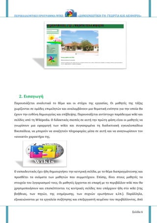 ΠΕΡΙΒΑΛΛΟΝΤΙΚΟ ΠΡΟΓΡΑΜΜΑ WIKI: «ΔΗΜΑΙΝΙΩΤΙΚΗ ΓΗ: ΓΕΩΡΓΙΑ ΚΑΙ ΑΕΙΦΟΡΙΑ»
Σελίδα 6
2. Εισαγωγή
Παρουσιάζεται αναλυτικά το θέμα και οι στόχοι της εργασίας. Οι μαθητές της τάξης
χωρίζονται σε ομάδες επιμελητών και αναλαμβάνουν μια θεματική ενότητα για την οποία θα
έχουν την ευθύνη δημιουργίας και επίβλεψης. Παρουσιάζεται αντίστοιχο παράδειγμα wiki και
σελίδες από τη Wikipedia. Ο διδακτικός σκοπός σε αυτή την πρώτη φάση είναι οι μαθητές να
γνωρίσουν μια εφαρμογή των wikis και συγκεκριμένα τη διαδικτυακή εγκυκλοπαίδεια
Βικιπαίδεια, να μπορούν να αναζητούν πληροφορίες μέσα σε αυτή και να αναγνωρίσουν τον
«ανοικτό» χαρακτήρα της.
Ο εκπαιδευτικός έχει ήδη δημιουργήσει την κεντρική σελίδα, με το θέμα διαπραγμάτευσης και
προσθέτει τα ονόματα των μαθητών που συμμετέχουν. Επίσης, δίνει στους μαθητές τα
στοιχεία του λογαριασμού τους. Οι μαθητές έρχονται σε επαφή με το περιβάλλον wiki που θα
χρησιμοποιήσουν και επισκέπτονται τις κεντρικές σελίδες που υπάρχουν ήδη στο wiki (της
βοήθειας, των πηγών, της ενημέρωσης, των συχνών ερωτήσεων κ.λπ.). Παράλληλα,
εξοικειώνονται με τα εργαλεία συζήτησης και επεξεργαστή κειμένου του περιβάλλοντος. Από
 