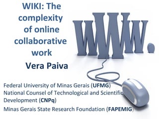 WIKI: The
complexity
of online
collaborative
work
Vera Paiva
Federal University of Minas Gerais (UFMG)
National Counsel of Technological and Scientific
Development (CNPq)
Minas Gerais State Research Foundation (FAPEMIG)
 