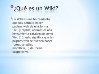 *
*Un Wiki es una herramienta
que nos permite hacer
páginas web de una forma
fácil y rápida; además es una
herramienta catalogado como
Web 2.0, esto significa que las
páginas web se pueden hacer
(crear, ampliar,
modificar,..) de forma
cooperativa.
 