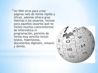 *Un Wiki sirve para crear
páginas web de forma rápida y
eficaz, además ofrece gran
libertad a los usuarios, incluso
para aquellos usuarios que no
tienen muchos conocimientos
de informática ni
programación, permite de
forma muy sencilla incluir
textos, hipertextos,
documentos digitales, enlaces
y demás.
 