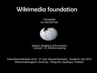 Wikimedia foundation
Vamsapala
ID: 5301201125
Subject -Buddhism & Economics
Lecturer : Dr. Montra Leoseng
International Bachelor of art , 3rd year, Second Semester , Academic year 2013
Mahachularlongkorn University , Wang Noi, Ayutthaya, Thailand
 